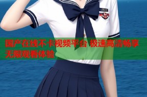 国产在线不卡视频平台 极速高清畅享无限观看体验