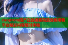 caoprom国产在线视频高清流畅观看平台精彩内容随时体验