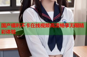 国产福利不卡在线视频高清畅享无限精彩体验