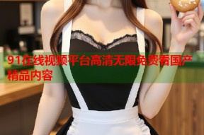 91在线视频平台高清无限免费看国产精品内容