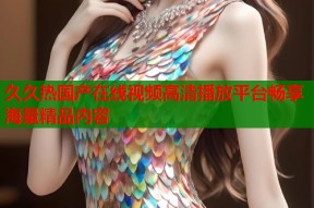 久久热国产在线视频高清播放平台畅享海量精品内容