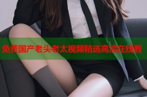 免费国产老头老太视频精选高清在线看