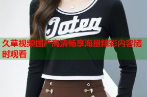久草视频国产高清畅享海量精彩内容随时观看