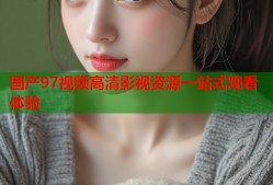 国产97视频高清影视资源一站式观看体验