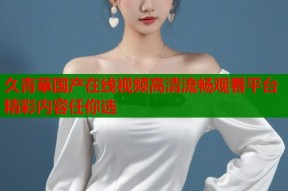久青草国产在线视频高清流畅观看平台精彩内容任你选