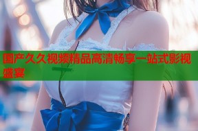 国产久久视频精品高清畅享一站式影视盛宴