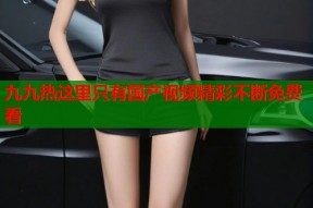 九九热这里只有国产视频精彩不断免费看