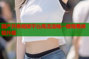 国产开房视频平台高清流畅一键观看体验升级