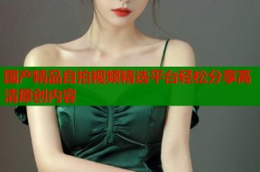 国产精品自拍视频精选平台轻松分享高清原创内容