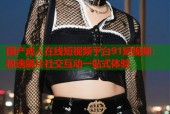 国产成人在线短视频平台91短视频：极速刷片社交互动一站式体验