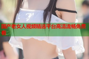 国产老女人视频精选平台高清流畅免费看