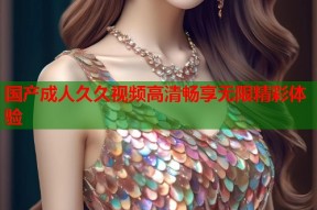 国产成人久久视频高清畅享无限精彩体验