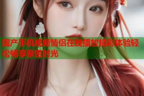 国产手机视频情侣在线播放精彩体验轻松畅享亲密时光