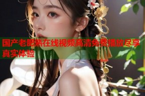国产老肥熟在线视频高清免费播放尽享真实体验