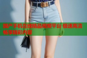 国产手机在线精品视频平台 极速高清畅享精彩内容