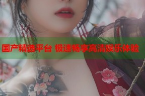 国产精选平台 极速畅享高清娱乐体验