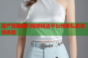 国产情趣福利视频精选平台畅享私密激情体验