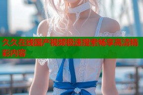 久久在线国产视频极速搜索畅享高清精彩内容
