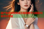 国产免费视频高清无限观看平台精彩内容尽在掌握