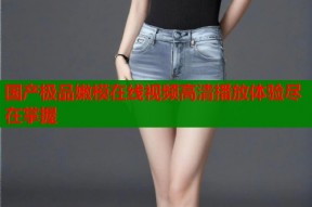 国产极品嫩模在线视频高清播放体验尽在掌握