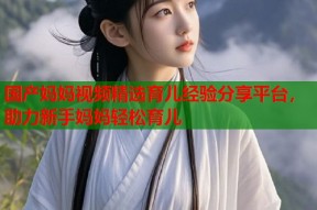 国产妈妈视频精选育儿经验分享平台，助力新手妈妈轻松育儿
