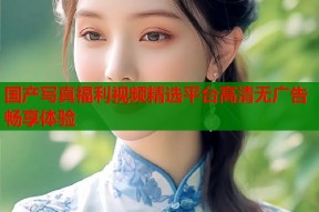 国产写真福利视频精选平台高清无广告畅享体验