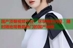 国产顶臀视频平台：尽享精彩内容，随时随地观看最热门的国产视频