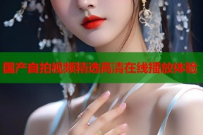 国产自拍视频精选高清在线播放体验