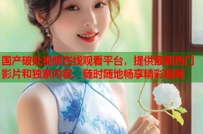 国产破处视频在线观看平台，提供最新热门影片和独家内容，随时随地畅享精彩视频