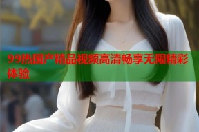 99热国产精品视频高清畅享无限精彩体验