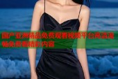 国产亚洲精品免费观看视频平台高清流畅免费看精彩内容