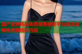 国产亚洲精品免费观看视频平台高清流畅免费看精彩内容