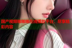 国产视频啪啪啪在线播放平台，尽享精彩内容