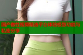 国产做性视频精选平台体验极致功能与私密分享