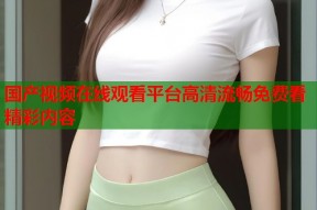 国产视频在线观看平台高清流畅免费看精彩内容