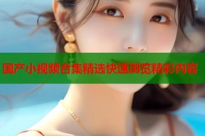 国产小视频合集精选快速浏览精彩内容