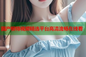 国产模特视频精选平台高清流畅在线看