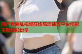 国产老熟乱视频在线高清播放平台精彩不断精彩纷呈