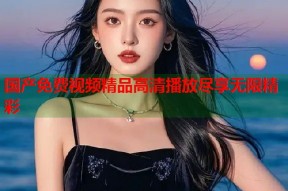 国产免费视频精品高清播放尽享无限精彩