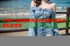 91国产自拍视频高清在线播放体验全新私密享受