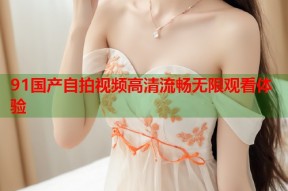 91国产自拍视频高清流畅无限观看体验