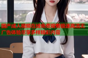 国产成人视频在线免费观看极速高清无广告体验尽享多样精彩内容