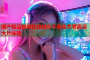 国产精品视频在线精彩不断免费看高清大片体验