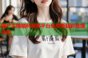 国产主播福利视频平台免费看精彩直播体验