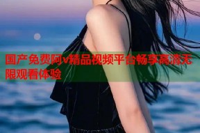 国产免费阿v精品视频平台畅享高清无限观看体验
