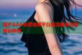 国产AAA免费视频平台高清畅享无限精彩体验