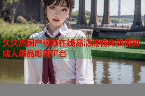 久久热国产视频在线高清流畅免费播放成人精品影视平台