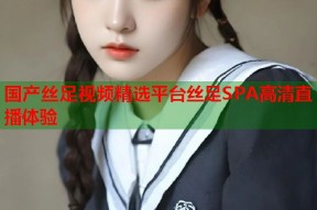 国产丝足视频精选平台丝足SPA高清直播体验