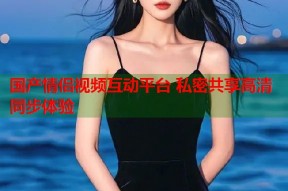 国产情侣视频互动平台 私密共享高清同步体验