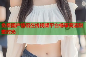 免费国产情侣在线视频平台畅享高清甜蜜时光